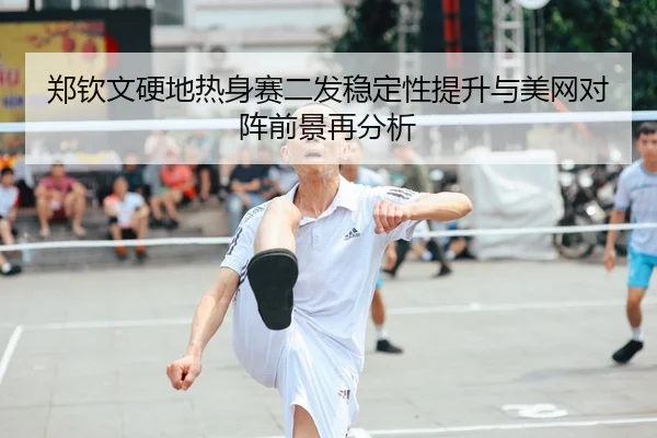 郑钦文硬地热身赛二发稳定性提升与美网对阵前景再分析