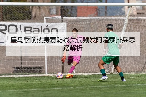 皇马季前热身赛防线失误频发阿隆索排兵思路解析