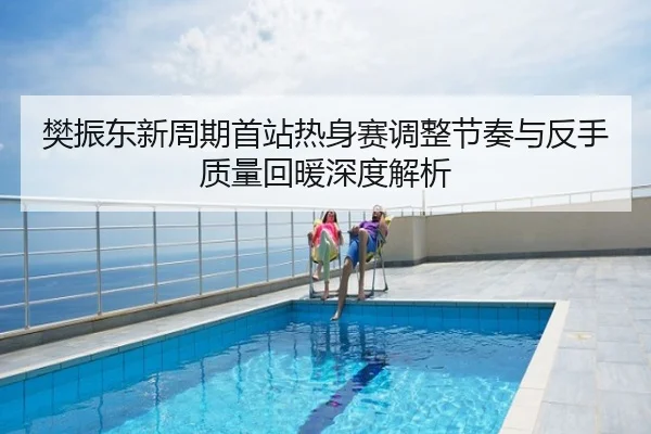 樊振东新周期首站热身赛调整节奏与反手质量回暖深度解析