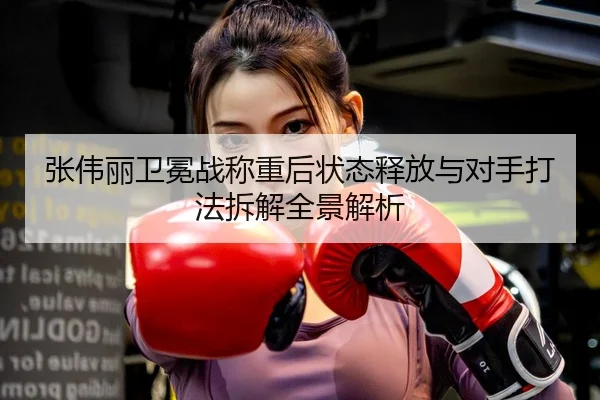 张伟丽卫冕战称重后状态释放与对手打法拆解全景解析