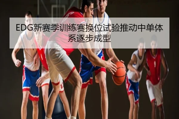 EDG新赛季训练赛换位试验推动中单体系逐步成型
